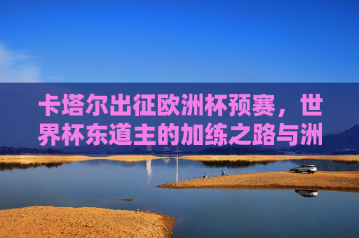 卡塔尔出征欧洲杯预赛，世界杯东道主的加练之路与洲际对话，卡塔尔出征欧洲杯预赛，世界杯东道主的加练与洲际对话