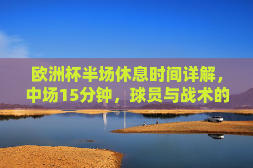 欧洲杯半场休息时间详解,中场15分钟,球员与战术的黄金调整期,欧洲杯半场15分钟,球员与战术的黄金调整期