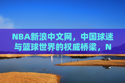 NBA新浪中文网，中国球迷与篮球世界的权威桥梁，NBA新浪中文网，中国球迷与篮球世界的权威桥梁