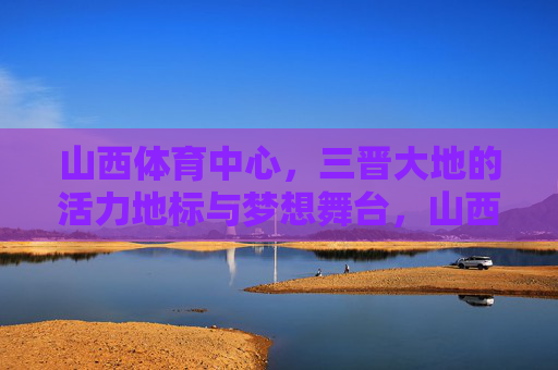 山西体育中心,三晋大地的活力地标与梦想舞台,山西体育中心,三晋大地的活力与梦想