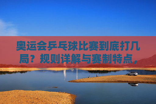 奥运会乒乓球比赛到底打几局？规则详解与赛制特点，奥运会乒乓球比赛到底打几局？规则与赛制详解