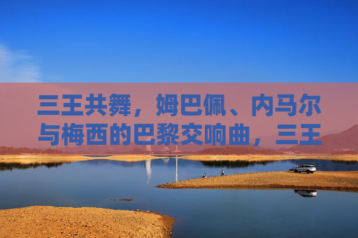 三王共舞,姆巴佩、内马尔与梅西的巴黎交响曲,三王共舞,姆巴佩、内马尔与梅西的巴黎交响曲