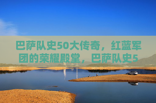 巴萨队史50大传奇,红蓝军团的荣耀殿堂,巴萨队史50大传奇,红蓝军团的荣耀殿堂
