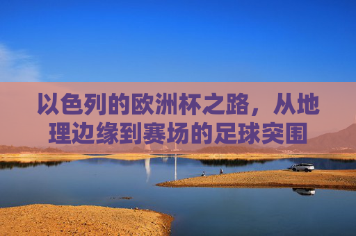 以色列的欧洲杯之路,从地理边缘到赛场的足球突围