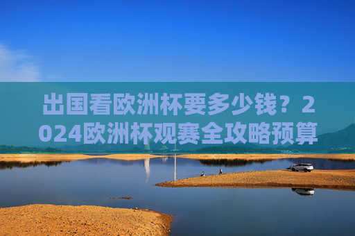 出国看欧洲杯要多少钱?2024欧洲杯观赛全攻略预算详解,2024欧洲杯出国观赛全攻略,费用预算详解