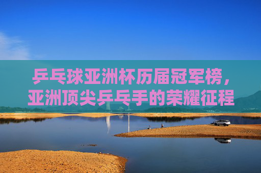 乒乓球亚洲杯历届冠军榜，亚洲顶尖乒乓手的荣耀征程，乒乓球亚洲杯冠军榜，亚洲顶尖乒乓手的荣耀征程