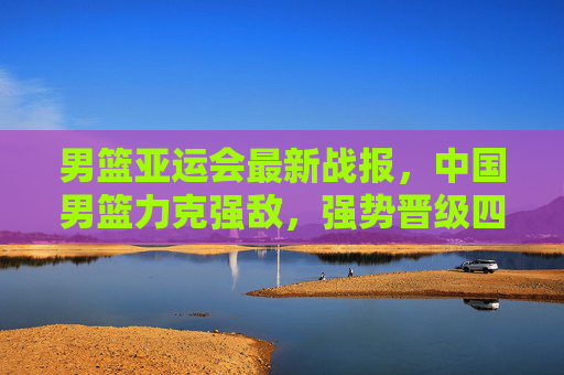 男篮亚运会最新战报,中国男篮力克强敌,强势晋级四强!