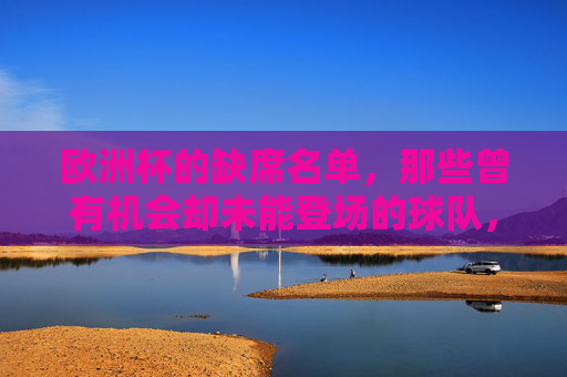 欧洲杯的缺席名单,那些曾有机会却未能登场的球队,欧洲杯缺席名单,曾有机会却未能登场的球队