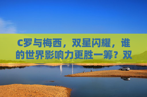 C罗与梅西,双星闪耀,谁的世界影响力更胜一筹?双星闪耀,C罗与梅西,谁的世界影响力更胜一筹?