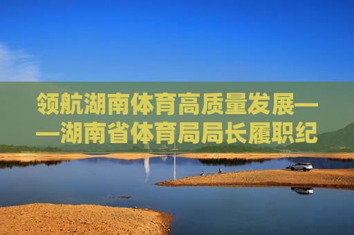 领航湖南体育高质量发展——湖南省体育局局长履职纪实,领航湖南体育高质量发展——湖南省体育局局长履职纪实