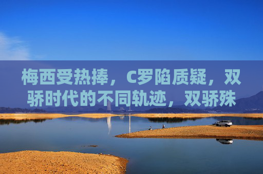 梅西受热捧,C罗陷质疑,双骄时代的不同轨迹,双骄殊途,梅西热捧与C罗质疑的时代轨迹