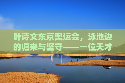 叶诗文东京奥运会,泳池边的归来与坚守——一位天才少女的体育人生新篇章,叶诗文东京奥运归来,泳池边的坚守与体育人生新篇章