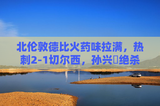 北伦敦德比火药味拉满,热刺2-1切尔西,孙兴慜绝杀引爆白鹿巷,北伦敦德比,孙兴慜绝杀!热刺2-1力克切尔西