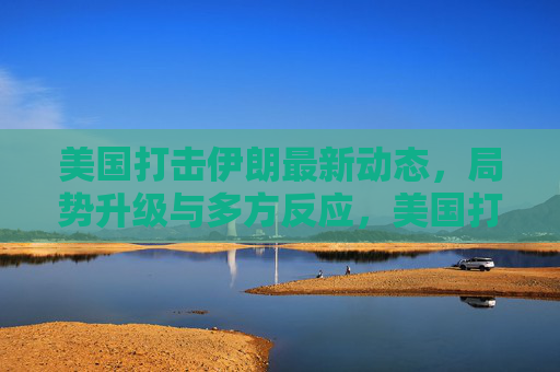 美国打击伊朗最新动态,局势升级与多方反应,美国打击伊朗最新动态,局势升级与多方反应