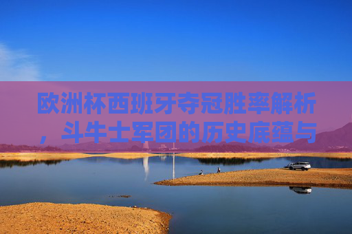欧洲杯西班牙夺冠胜率解析,斗牛士军团的历史底蕴与前景展望,斗牛士军团欧洲杯夺冠胜率解析,历史底蕴与前景展望