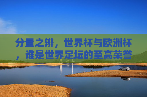 分量之辨,世界杯与欧洲杯,谁是世界足坛的至高荣誉?分量之辨,世界杯与欧洲杯,谁是世界足坛至高荣誉?
