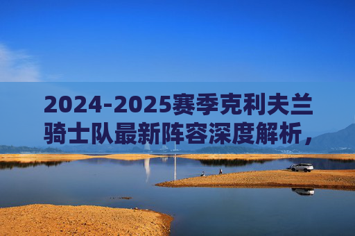 2024-2025赛季克利夫兰骑士队最新阵容深度解析,年轻核心与争冠拼图的融合,2024-2025赛季克利夫兰骑士队阵容深度解析,年轻核心与争冠拼图的融合