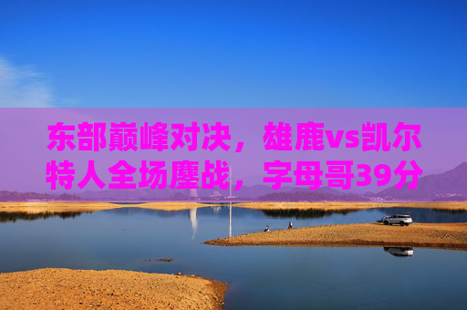 东部巅峰对决,雄鹿vs凯尔特人全场鏖战,字母哥39分难挽败局,塔图姆关键球制胜,东部巅峰对决,雄鹿vs凯尔特人鏖战,字母哥39分难挽败局塔图姆关键球制胜