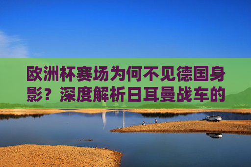欧洲杯赛场为何不见德国身影？深度解析日耳曼战车的缺席之谜，欧洲杯日耳曼战车缺席之谜