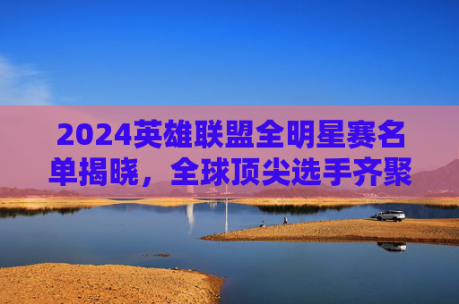 2024英雄联盟全明星赛名单揭晓，全球顶尖选手齐聚，粉丝狂欢盛宴开启，2024英雄联盟全明星赛名单揭晓 全球顶尖选手齐聚开启粉丝狂欢盛宴