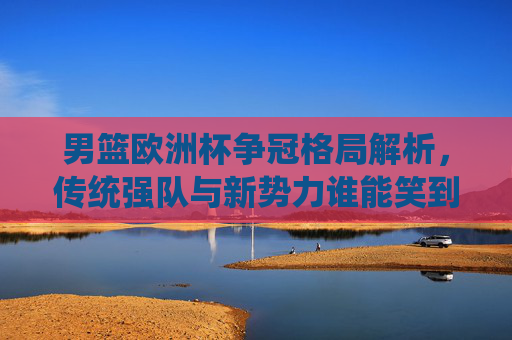 男篮欧洲杯争冠格局解析，传统强队与新势力谁能笑到最后？男篮欧洲杯争冠，传统强队与新势力谁能笑到最后？