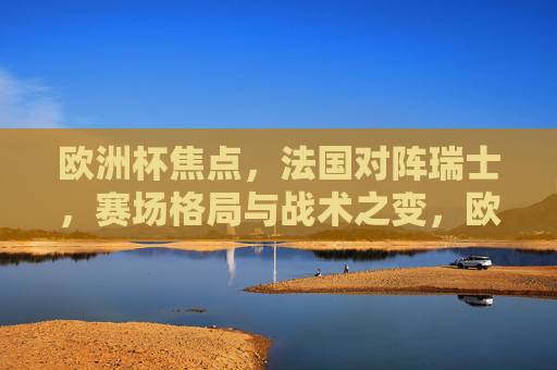 欧洲杯焦点,法国对阵瑞士,赛场格局与战术之变,欧洲杯焦点,法国对阵瑞士,赛场格局与战术之变