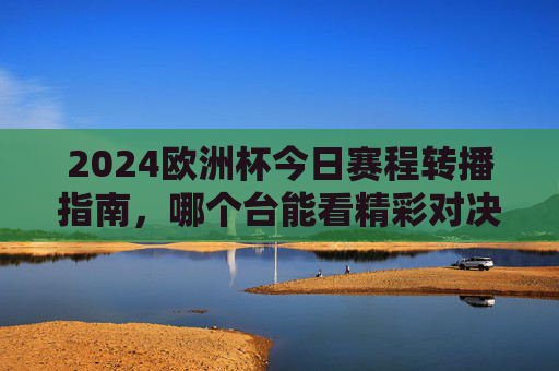 2024欧洲杯今日赛程转播指南，哪个台能看精彩对决？2024欧洲杯今日赛程转播指南