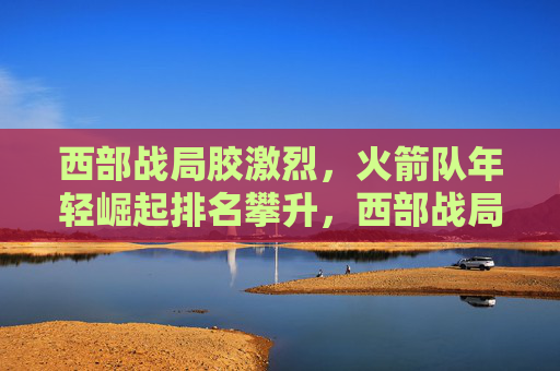 西部战局胶激烈,火箭队年轻崛起排名攀升,西部战局胶着,火箭年轻崛起排名攀升