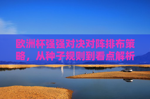 欧洲杯强强对决对阵排布策略，从种子规则到看点解析，欧洲杯强强对决对阵策略，从种子规则到看点解析