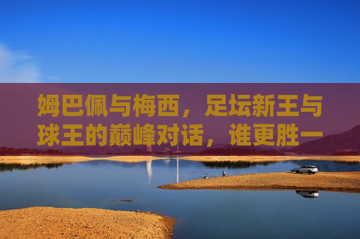 姆巴佩与梅西，足坛新王与球王的巅峰对话，谁更胜一筹？姆巴佩VS梅西，新王球王巅峰对话，谁更胜一筹？
