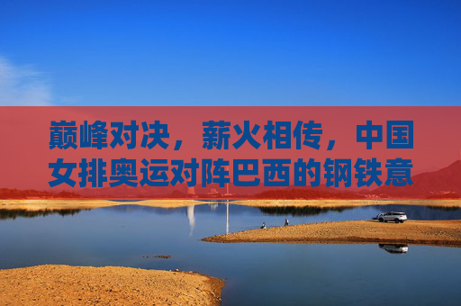 巅峰对决，薪火相传，中国女排奥运对阵巴西的钢铁意志与传承，巅峰对决薪火传，中国女排奥运战巴西的钢铁意志