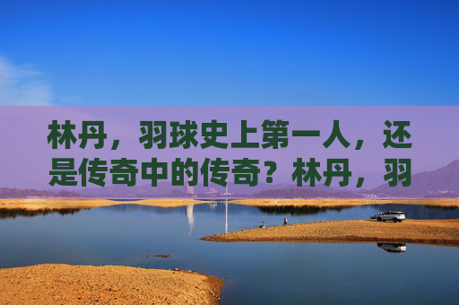 林丹，羽球史上第一人，还是传奇中的传奇？林丹，羽球史上第一人，传奇中的传奇