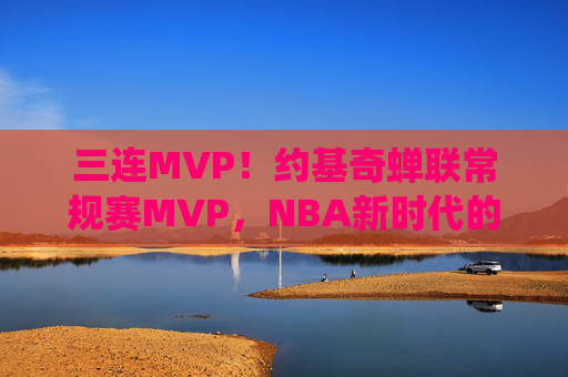 三连MVP!约基奇蝉联常规赛MVP,NBA新时代的绝对统治者,三连MVP!约基奇蝉联常规赛MVP,NBA新时代绝对统治者