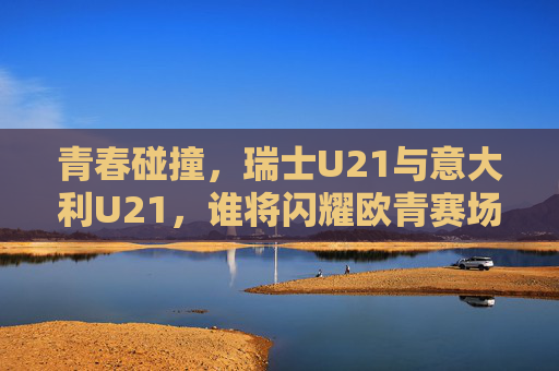 青春碰撞，瑞士U21与意大利U21，谁将闪耀欧青赛场？瑞士U21战意大利U21，欧青赛场青春碰撞，谁将闪耀？