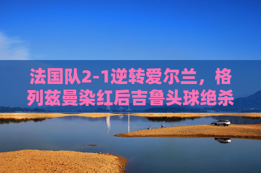 法国队2-1逆转爱尔兰,格列兹曼染红后吉鲁头球绝杀,格列兹曼染红,吉鲁头球绝杀!法国队2-1逆转爱尔兰