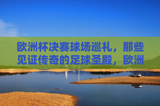 欧洲杯决赛球场巡礼,那些见证传奇的足球圣殿,欧洲杯决赛球场,见证传奇的足球圣殿