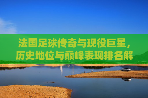 法国足球传奇与现役巨星,历史地位与巅峰表现排名解析,法国足球传奇与现役巨星历史地位及巅峰表现排名解析