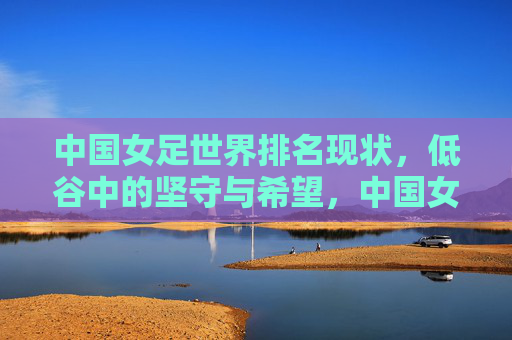 中国女足世界排名现状,低谷中的坚守与希望,中国女足世界排名,低谷坚守与希望