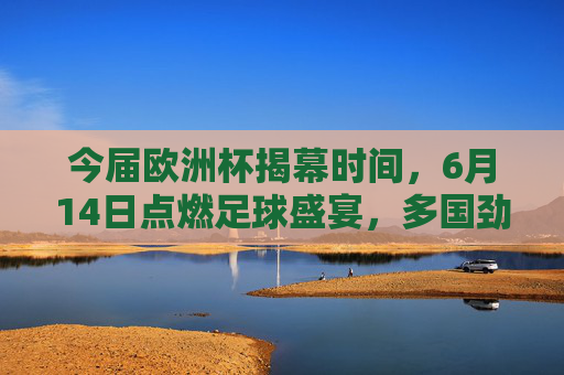 今届欧洲杯揭幕时间,6月14日点燃足球盛宴,多国劲旅蓄势待发
