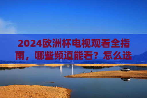 2024欧洲杯电视观看全指南，哪些频道能看？怎么选最省心？2024欧洲杯电视观看全指南，频道怎么选最省心？