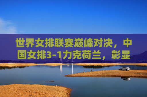 世界女排联赛巅峰对决,中国女排3-1力克荷兰,彰显强大韧性与团队力量,世界女排联赛巅峰对决,中国女排3-1力克荷兰展韧性团队力量
