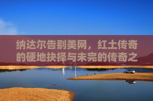 纳达尔告别美网，红土传奇的硬地抉择与未完的传奇之路，纳达尔告别美网，红土传奇的硬地抉择与未完传奇