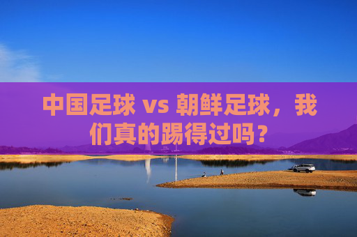 中国足球 vs 朝鲜足球,我们真的踢得过吗?