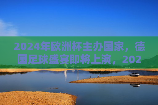 2024年欧洲杯主办国家，德国足球盛宴即将上演，2024年欧洲杯，德国足球盛宴上演