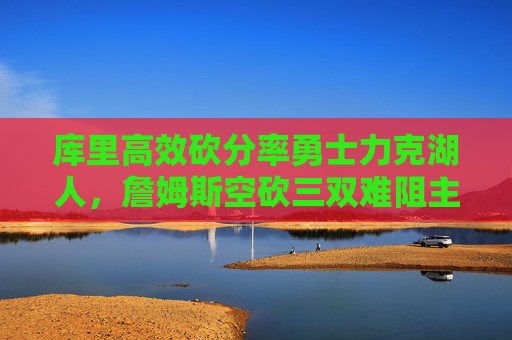 库里高效砍分率勇士力克湖人，詹姆斯空砍三双难阻主场失利，库里高效砍分率勇士力克湖人 詹姆斯空砍三双难阻主场失利