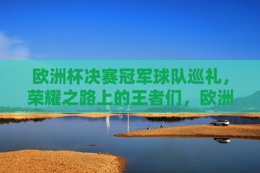 欧洲杯决赛冠军球队巡礼，荣耀之路上的王者们，欧洲杯冠军巡礼，荣耀之路上的王者