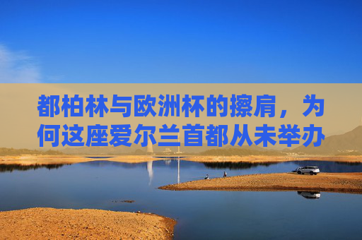 都柏林与欧洲杯的擦肩，为何这座爱尔兰首都从未举办过欧洲杯，都柏林与欧洲杯的擦肩，这座爱尔兰首都为何从未举办过？