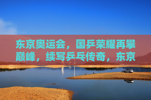 东京奥运会，国乒荣耀再攀巅峰，续写乒乓传奇，东京奥运国乒荣耀续写乒乓传奇