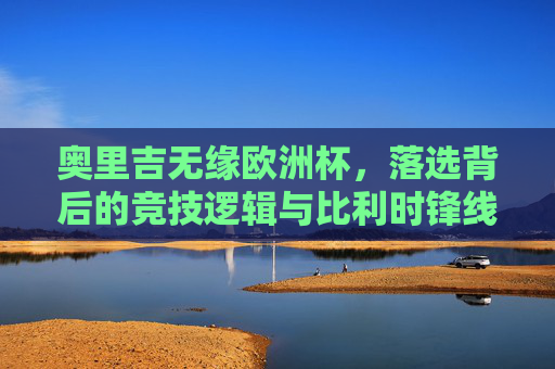 奥里吉无缘欧洲杯,落选背后的竞技逻辑与比利时锋线变局,奥里吉无缘欧洲杯,竞技逻辑与比利时锋线变局