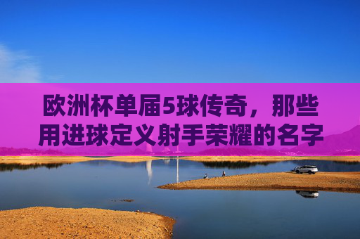 欧洲杯单届5球传奇,那些用进球定义射手荣耀的名字,欧洲杯单届5球传奇,用进球定义射手荣耀的名字